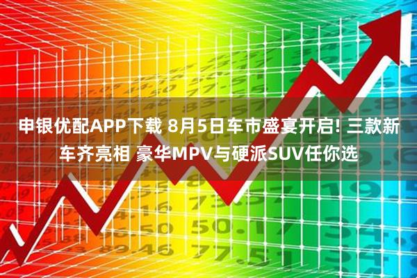 申银优配APP下载 8月5日车市盛宴开启! 三款新车齐亮相 豪华MPV与硬派SUV任你选