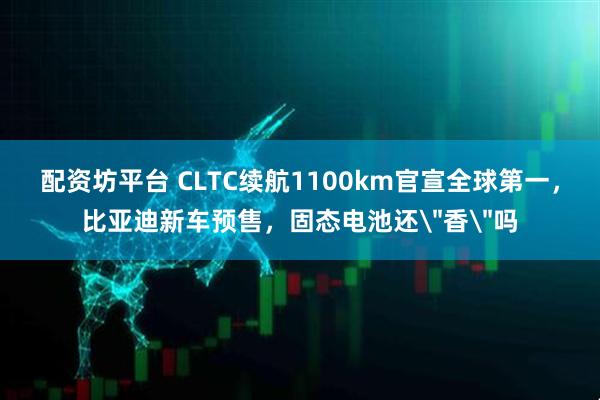 配资坊平台 CLTC续航1100km官宣全球第一，比亚迪新车预售，固态电池还