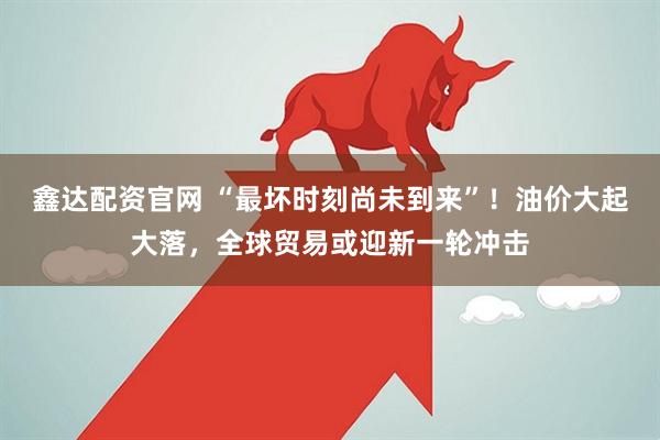鑫达配资官网 “最坏时刻尚未到来”！油价大起大落，全球贸易或迎新一轮冲击