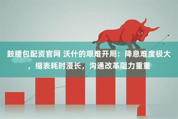 鼓腰包配资官网 沃什的艰难开局：降息难度极大，缩表耗时漫长，沟通改革阻力重重