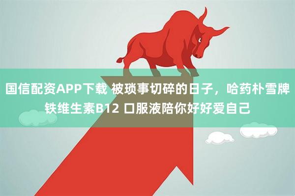 国信配资APP下载 被琐事切碎的日子，哈药朴雪牌铁维生素B12 口服液陪你好好爱自己