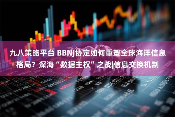 九八策略平台 BBNJ协定如何重塑全球海洋信息格局？深海“数据主权”之战|信息交换机制