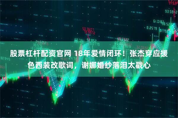 股票杠杆配资官网 18年爱情闭环！张杰穿应援色西装改歌词，谢娜婚纱落泪太戳心