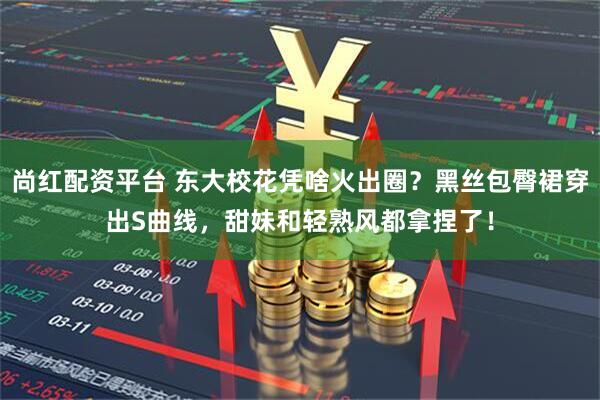 尚红配资平台 东大校花凭啥火出圈？黑丝包臀裙穿出S曲线，甜妹和轻熟风都拿捏了！
