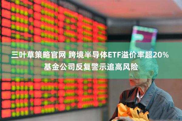 三叶草策略官网 跨境半导体ETF溢价率超20% 基金公司反复警示追高风险
