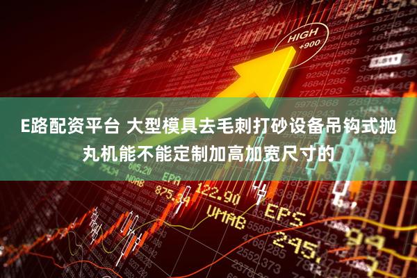 E路配资平台 大型模具去毛刺打砂设备吊钩式抛丸机能不能定制加高加宽尺寸的
