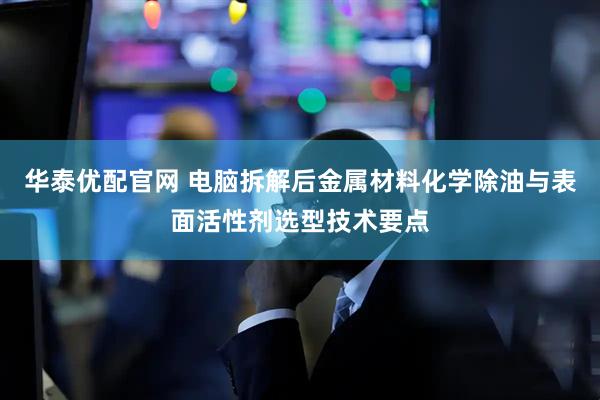 华泰优配官网 电脑拆解后金属材料化学除油与表面活性剂选型技术要点