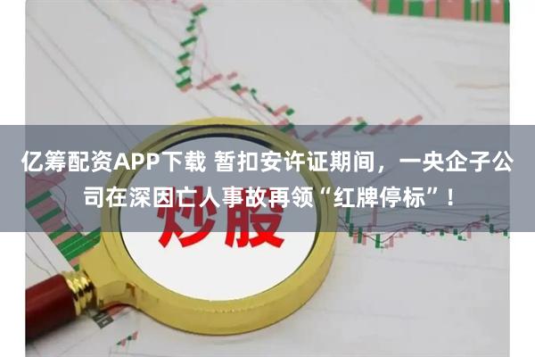 亿筹配资APP下载 暂扣安许证期间，一央企子公司在深因亡人事故再领“红牌停标”！