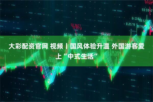 大彩配资官网 视频丨国风体验升温 外国游客爱上“中式生活”